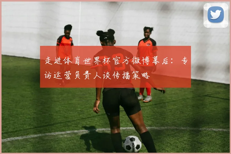 走进体育世界杯官方微博幕后：专访运营负责人谈传播策略