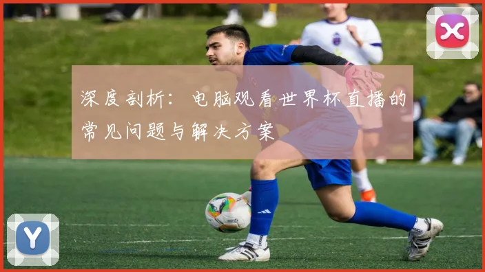 深度剖析：电脑观看世界杯直播的常见问题与解决方案