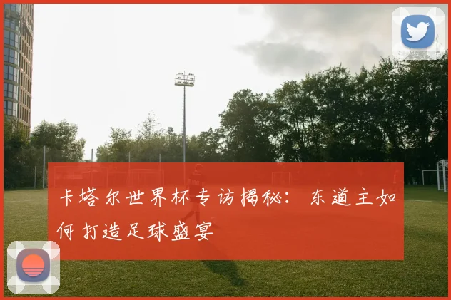 卡塔尔世界杯专访揭秘：东道主如何打造足球盛宴